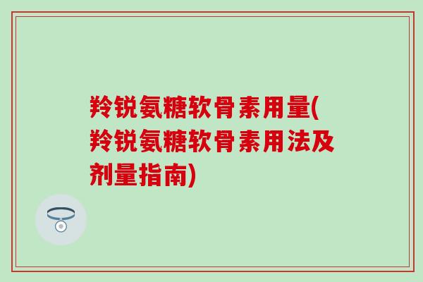 羚锐氨糖软骨素用量(羚锐氨糖软骨素用法及剂量指南)