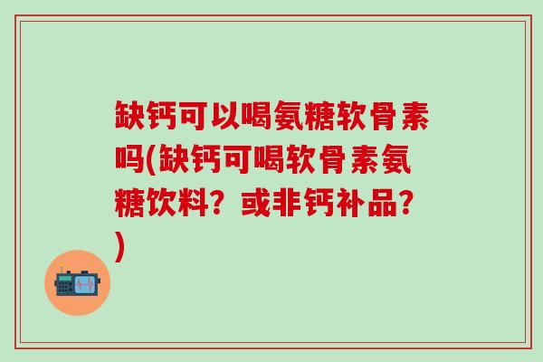缺钙可以喝氨糖软骨素吗(缺钙可喝软骨素氨糖饮料？或非钙补品？)