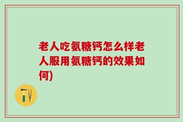 老人吃氨糖钙怎么样老人服用氨糖钙的效果如何)