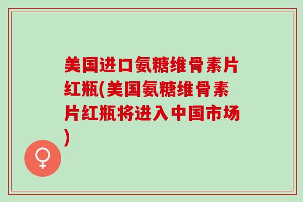 美国进口氨糖维骨素片红瓶(美国氨糖维骨素片红瓶将进入中国市场)
