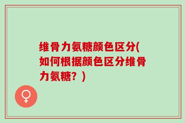 维骨力氨糖颜色区分(如何根据颜色区分维骨力氨糖？)