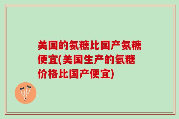 美国的氨糖比国产氨糖便宜(美国生产的氨糖价格比国产便宜)