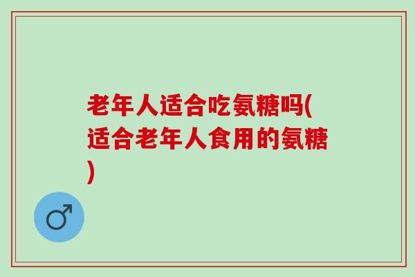 老年人适合吃氨糖吗(适合老年人食用的氨糖)