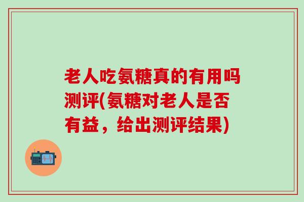 老人吃氨糖真的有用吗测评(氨糖对老人是否有益，给出测评结果)