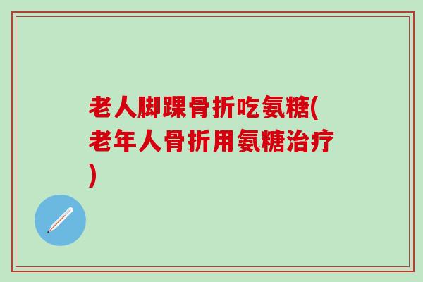 老人脚踝骨折吃氨糖(老年人骨折用氨糖治疗)