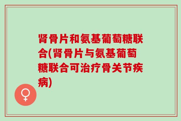 肾骨片和氨基葡萄糖联合(肾骨片与氨基葡萄糖联合可治疗骨关节疾病)