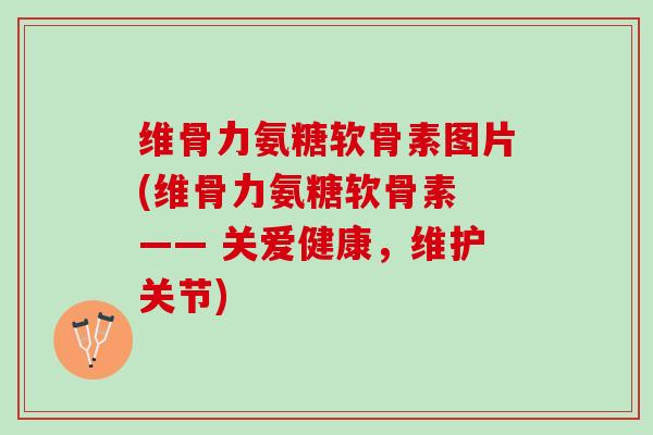 维骨力氨糖软骨素图片(维骨力氨糖软骨素 —— 关爱健康，维护关节)