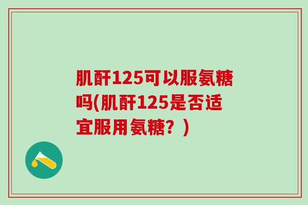 肌酐125可以服氨糖吗(肌酐125是否适宜服用氨糖？)