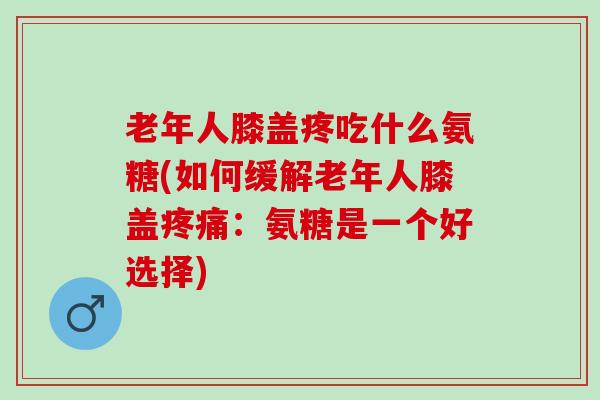 老年人膝盖疼吃什么氨糖(如何缓解老年人膝盖疼痛：氨糖是一个好选择)