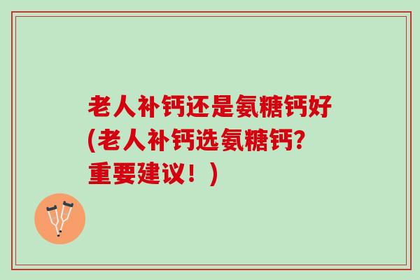 老人补钙还是氨糖钙好(老人补钙选氨糖钙?重要建议!) 老人补钙还是氨糖钙好(老人补钙选氨糖钙?重要建议!)