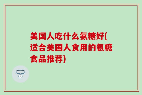 美国人吃什么氨糖好(适合美国人食用的氨糖食品推荐)