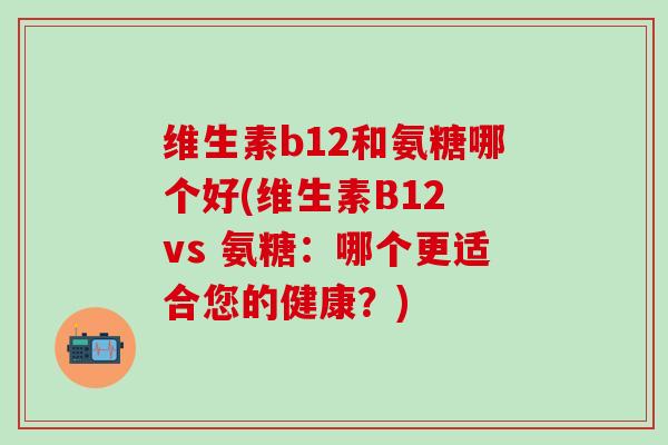 维生素b12和氨糖哪个好(维生素B12 vs 氨糖：哪个更适合您的健康？)