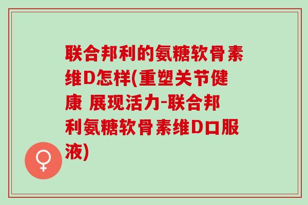 联合邦利的氨糖软骨素维D怎样(重塑关节健康 展现活力-联合邦利氨糖软骨素维D口服液)