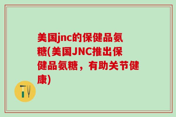 美国jnc的保健品氨糖(美国JNC推出保健品氨糖，有助关节健康)