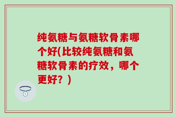 纯氨糖与氨糖软骨素哪个好(比较纯氨糖和氨糖软骨素的疗效，哪个更好？)