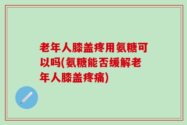 老年人膝盖疼用氨糖可以吗(氨糖能否缓解老年人膝盖疼痛)