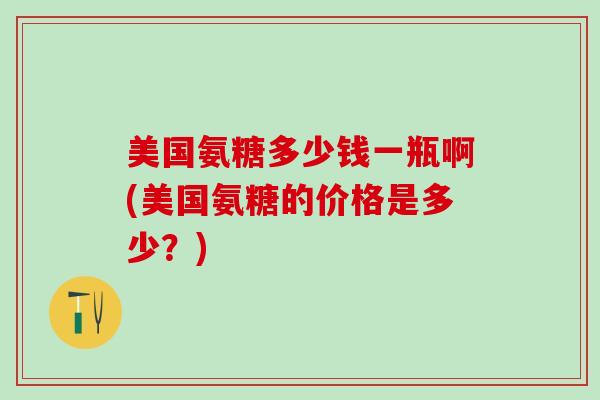 美国氨糖多少钱一瓶啊(美国氨糖的价格是多少？)