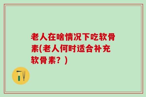 老人在啥情况下吃软骨素(老人何时适合补充软骨素？)