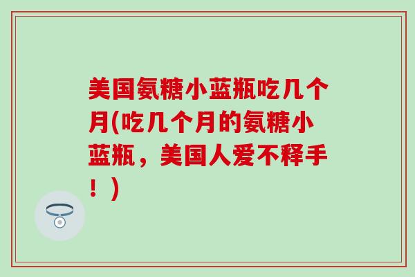 美国氨糖小蓝瓶吃几个月(吃几个月的氨糖小蓝瓶，美国人爱不释手！)