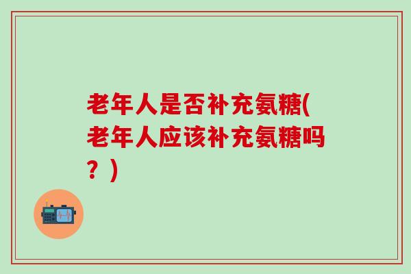老年人是否补充氨糖(老年人应该补充氨糖吗？)