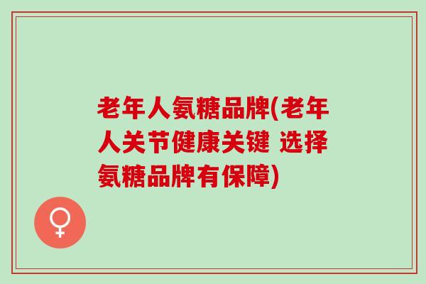 老年人氨糖品牌(老年人关节健康关键 选择氨糖品牌有保障)