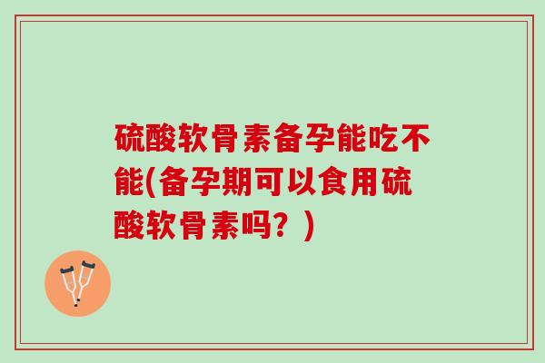 硫酸软骨素备孕能吃不能(备孕期可以食用硫酸软骨素吗？)