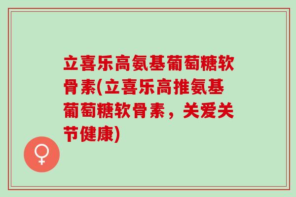 立喜乐高氨基葡萄糖软骨素(立喜乐高推氨基葡萄糖软骨素,关爱关节健康) 立喜乐高氨基葡萄糖软骨素(立喜乐高推氨基葡萄糖软骨素,关爱关节健康)