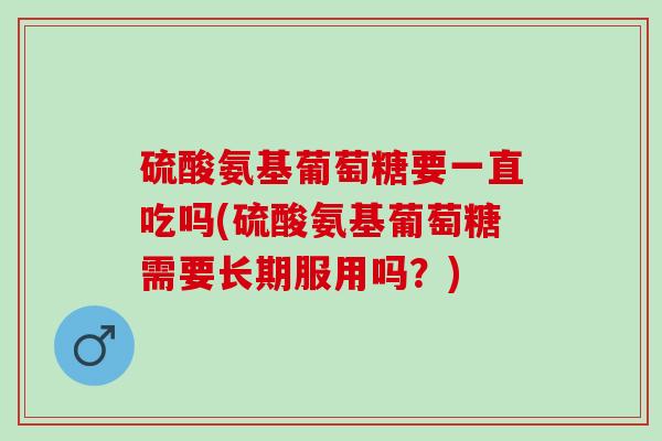 硫酸氨基葡萄糖要一直吃吗(硫酸氨基葡萄糖需要长期服用吗？)