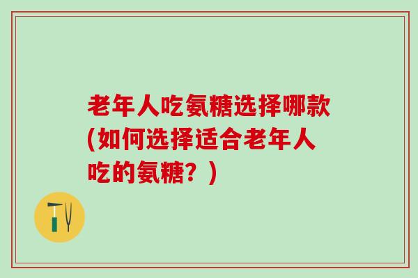 老年人吃氨糖选择哪款(如何选择适合老年人吃的氨糖？)