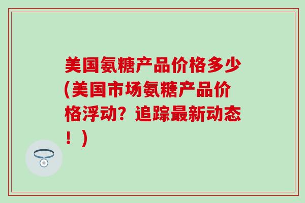 美国氨糖产品价格多少(美国市场氨糖产品价格浮动？追踪最新动态！)