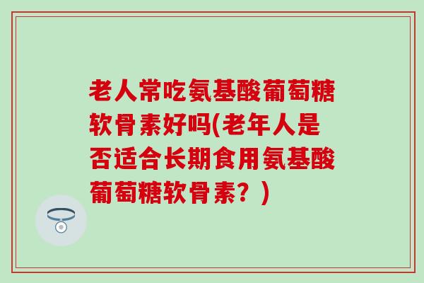 老人常吃氨基酸葡萄糖软骨素好吗(老年人是否适合长期食用氨基酸葡萄糖软骨素？)