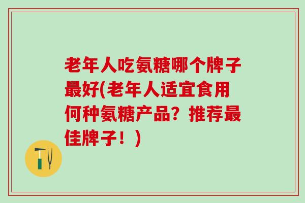 老年人吃氨糖哪个牌子最好(老年人适宜食用何种氨糖产品？推荐最佳牌子！)