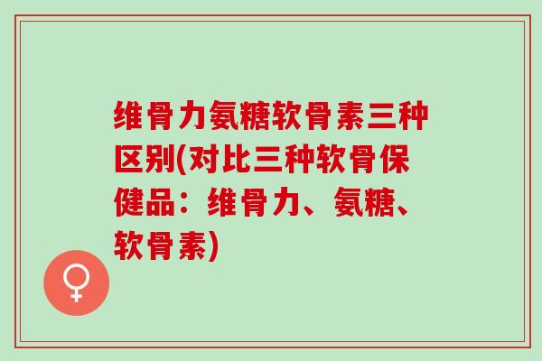 维骨力氨糖软骨素三种区别(对比三种软骨保健品：维骨力、氨糖、软骨素)