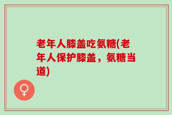 老年人膝盖吃氨糖(老年人保护膝盖，氨糖当道)