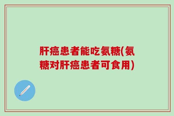 肝癌患者能吃氨糖(氨糖对肝癌患者可食用)