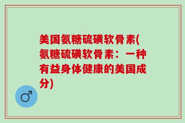 美国氨糖硫磺软骨素(氨糖硫磺软骨素：一种有益身体健康的美国成分)