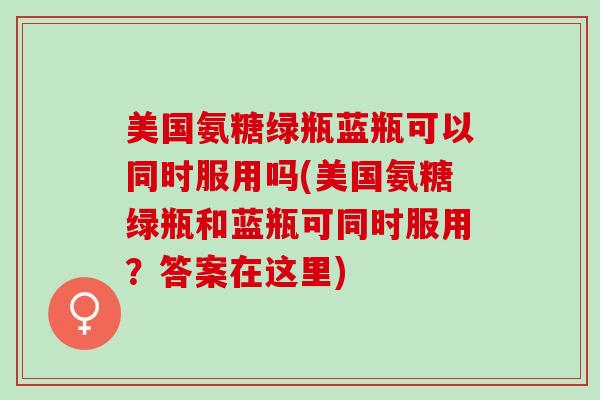 美国氨糖绿瓶蓝瓶可以同时服用吗(美国氨糖绿瓶和蓝瓶可同时服用？答案在这里)
