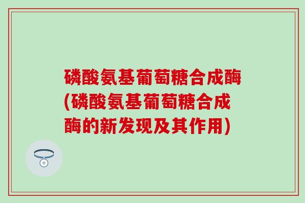 磷酸氨基葡萄糖合成酶(磷酸氨基葡萄糖合成酶的新发现及其作用)