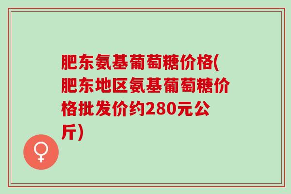 肥东氨基葡萄糖价格(肥东地区氨基葡萄糖价格批发价约280元公斤)