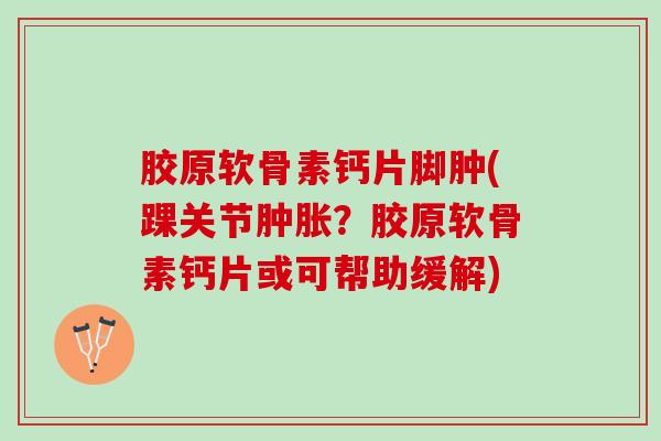 胶原软骨素钙片脚肿(踝关节肿胀？胶原软骨素钙片或可帮助缓解)