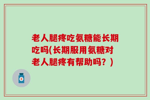 老人腿疼吃氨糖能长期吃吗(长期服用氨糖对老人腿疼有帮助吗？)