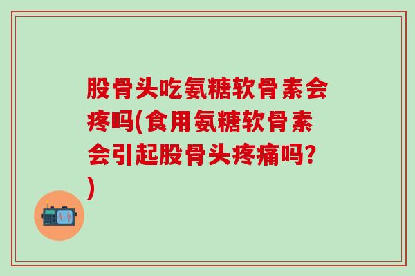 股骨头吃氨糖软骨素会疼吗(食用氨糖软骨素会引起股骨头疼痛吗？)