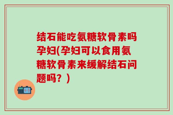 结石能吃氨糖软骨素吗孕妇(孕妇可以食用氨糖软骨素来缓解结石问题吗？)
