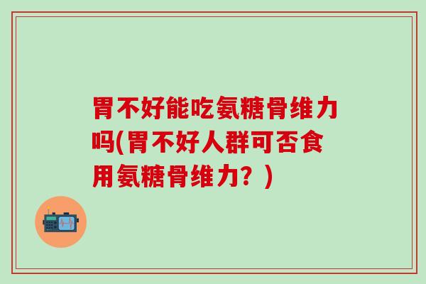 胃不好能吃氨糖骨维力吗(胃不好人群可否食用氨糖骨维力？)
