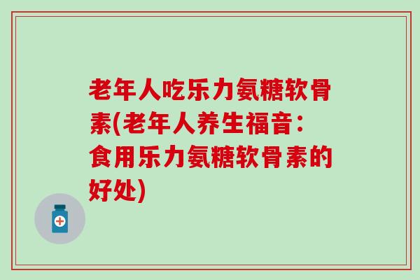 老年人吃乐力氨糖软骨素(老年人养生福音：食用乐力氨糖软骨素的好处)