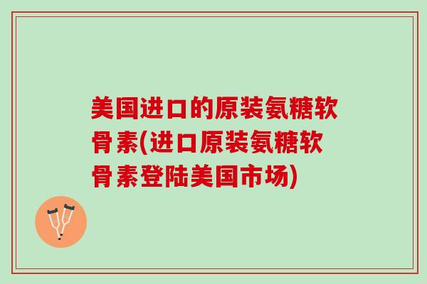 美国进口的原装氨糖软骨素(进口原装氨糖软骨素登陆美国市场)