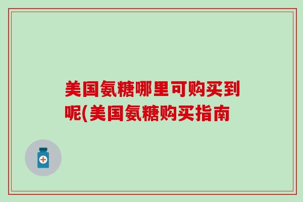 美国氨糖哪里可购买到呢(美国氨糖购买指南