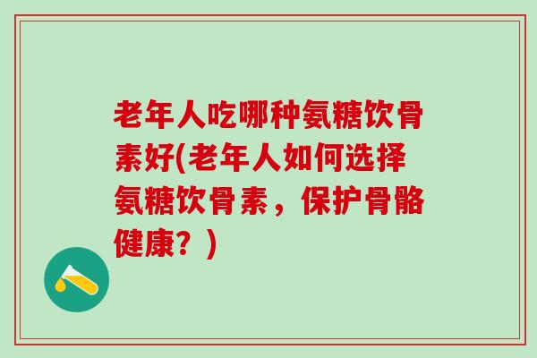 老年人吃哪种氨糖饮骨素好(老年人如何选择氨糖饮骨素，保护骨骼健康？)