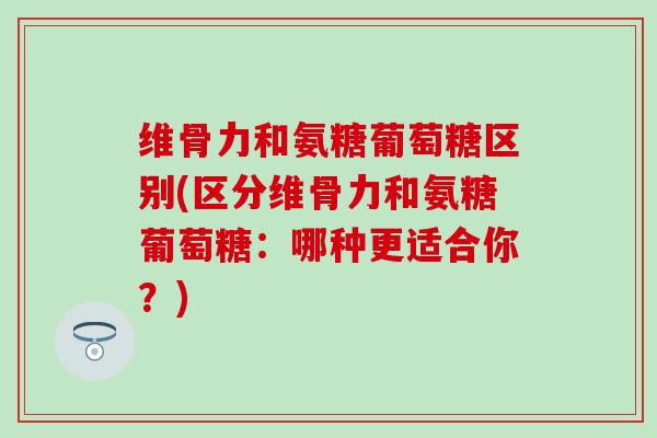 维骨力和氨糖葡萄糖区别(区分维骨力和氨糖葡萄糖：哪种更适合你？)