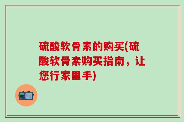 硫酸软骨素的购买(硫酸软骨素购买指南，让您行家里手)
